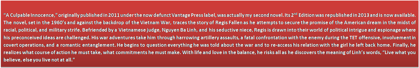 Text Box: “A Culpable Innocence,” originally published in 2011 under the now defunct Vantage Press label, was actually my second novel. Its 2nd Edition was republished in 2013 and is now available. The novel, set in the 1960’s and against the backdrop of the Vietnam War, traces the story of Regis Fallen as he attempts to secure the promise of the American dream in the midst of racial, political, and military strife. Befriended by a Vietnamese judge, Nguyen Ba Linh, and his seductive niece, Regis is drawn into their world of political intrigue and espionage where his preconceived ideas are challenged. His war adventures take him through harrowing artillery assaults, a fatal confrontation with the enemy during the TET offensive, involvement in covert operations, and a romantic entanglement. He begins to question everything he was told about the war and to re-access his relation with the girl he left back home. Finally, he realizes what course of action he must take, what commitments he must make. With life and love in the balance, he risks all as he discovers the meaning of Linh’s words, “Live what you believe, else you live not at all.”