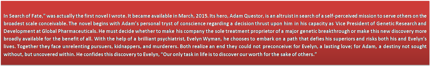 Text Box: In Search of Fate,” was actually the first novel I wrote. It became available in March, 2015. Its hero, Adam Questor, is an altruist in search of a self-perceived mission to serve others on the broadest scale conceivable. The novel begins with Adam’s personal tryst of conscience regarding a decision thrust upon him in his capacity as Vice President of Genetic Research and Development at Global Pharmaceuticals. He must decide whether to make his company the sole treatment proprietor of a major genetic breakthrough or make this new discovery more broadly available for the benefit of all. With the help of a brilliant psychiatrist, Evelyn Wyman, he chooses to embark on a path that defies his superiors and risks both his and Evelyn’s lives. Together they face unrelenting pursuers, kidnappers, and murderers. Both realize an end they could not preconceive: for Evelyn, a lasting love; for Adam, a destiny not sought without, but uncovered within. He confides this discovery to Evelyn, “Our only task in life is to discover our worth for the sake of others.”